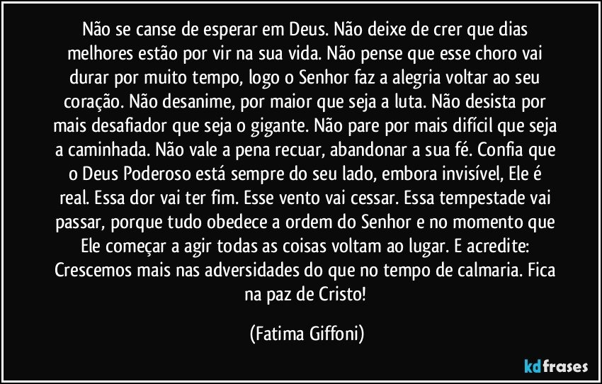 Não se canse de esperar em Deus. Não deixe de crer que dias melhores estão por vir na sua vida. Não pense que esse choro vai durar por muito tempo, logo o Senhor faz a alegria voltar ao seu coração. Não desanime, por maior que seja a luta. Não desista por mais desafiador que seja o gigante. Não pare por mais difícil que seja a caminhada. Não vale a pena recuar, abandonar a sua fé. Confia que o Deus Poderoso está sempre do seu lado, embora invisível, Ele é real. Essa dor vai ter fim. Esse vento vai cessar. Essa tempestade vai passar, porque tudo obedece a ordem do Senhor e no momento que Ele começar a agir todas as coisas voltam ao lugar. E acredite: Crescemos mais nas adversidades do que no tempo de calmaria. Fica na paz de Cristo! (Fatima Giffoni)