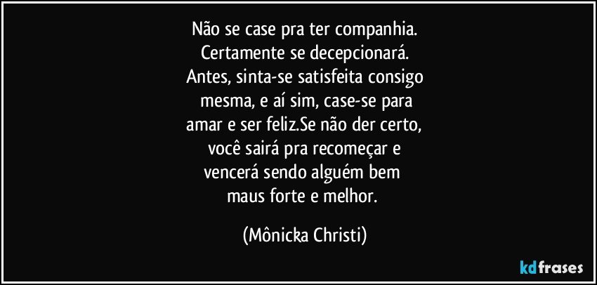 Não se case pra ter companhia.
Certamente se decepcionará.
Antes, sinta-se satisfeita consigo
 mesma,  e aí sim,  case-se para
 amar e ser feliz.Se não der certo, 
você sairá pra recomeçar e
vencerá sendo alguém bem 
maus forte e melhor. (Mônicka Christi)