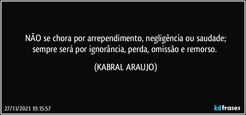 NÃO se chora por arrependimento, negligência ou saudade;
sempre será por ignorância, perda, omissão e remorso. (KABRAL ARAUJO)