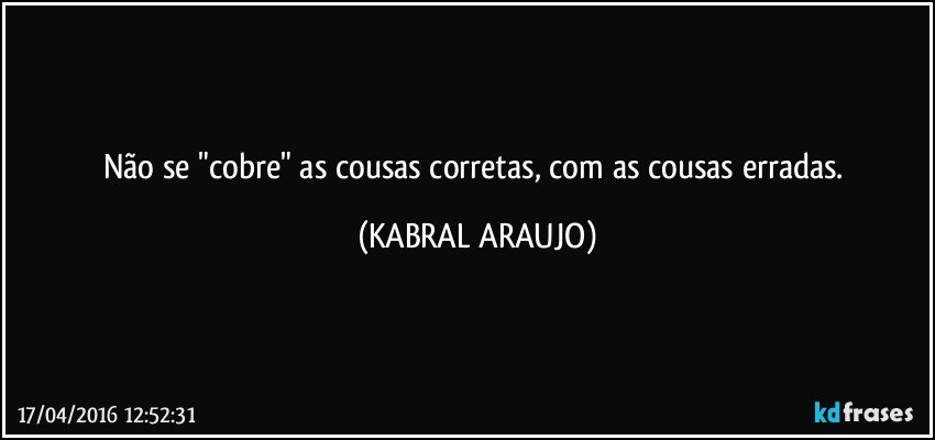 Não se "cobre" as cousas corretas, com as cousas erradas. (KABRAL ARAUJO)