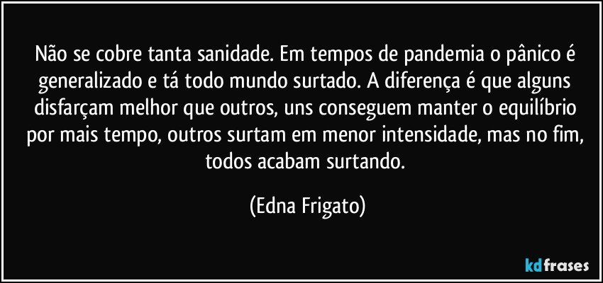 Não se cobre tanta sanidade. Em tempos de pandemia o pânico é generalizado e tá todo mundo surtado. A diferença é que alguns disfarçam melhor que outros, uns conseguem manter o equilíbrio por mais tempo, outros surtam em menor intensidade, mas no fim, todos acabam surtando. (Edna Frigato)