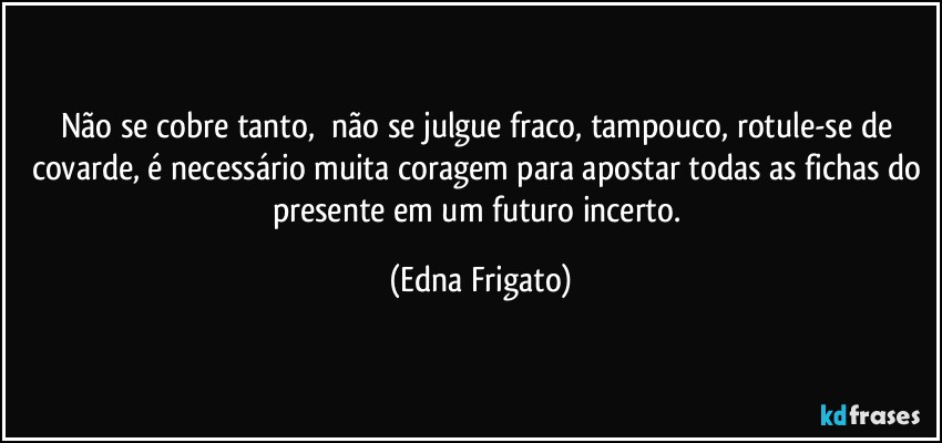 Não se cobre tanto,⁠ não se julgue fraco, tampouco, rotule-se de covarde, é necessário muita coragem para apostar todas as fichas do presente em um futuro incerto. (Edna Frigato)