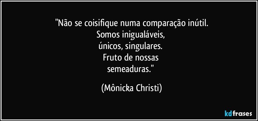 "Não se coisifique numa comparação inútil.
Somos inigualáveis, 
únicos, singulares. 
Fruto de nossas 
semeaduras." (Mônicka Christi)