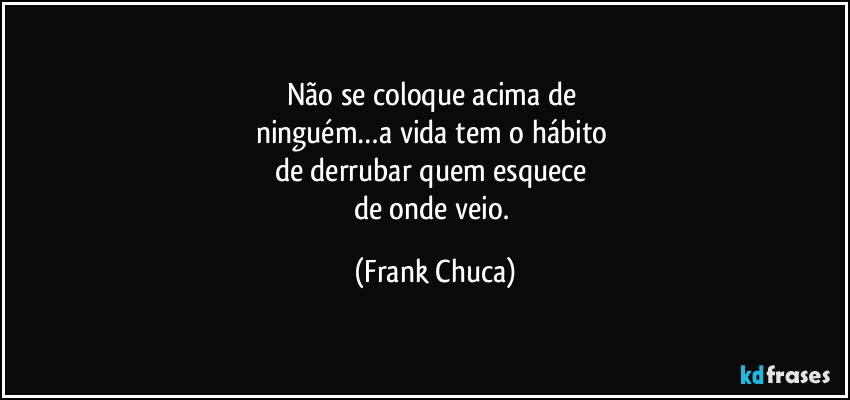 Não se coloque acima de 
ninguém…a vida tem o hábito 
de derrubar quem esquece 
de onde veio. (Frank Chuca)