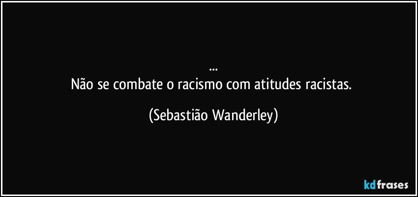 ...
Não se combate o racismo com atitudes racistas. (Sebastião Wanderley)