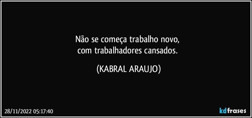 Não se começa trabalho novo, 
com trabalhadores cansados. (KABRAL ARAUJO)