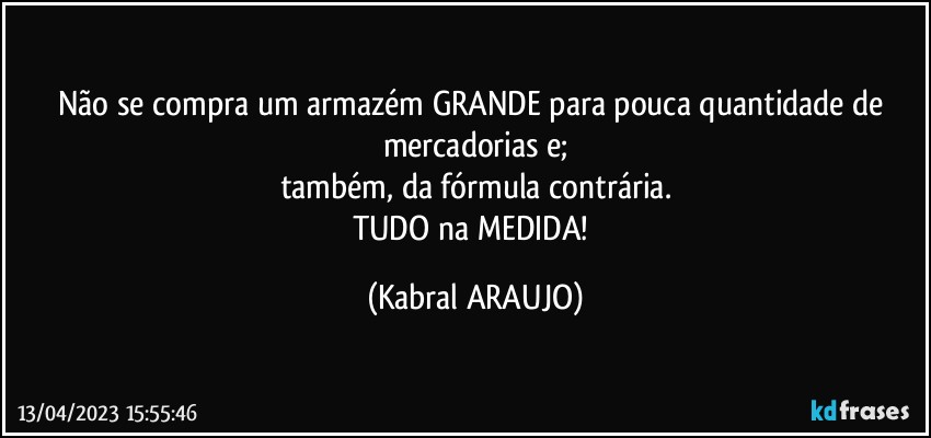 Não se compra um armazém GRANDE para pouca quantidade de mercadorias e;
também, da fórmula contrária.
TUDO na MEDIDA! (KABRAL ARAUJO)