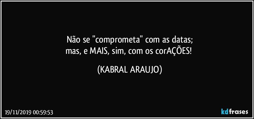 Não se "comprometa" com as datas;
mas, e MAIS, sim, com os corAÇÕES! (KABRAL ARAUJO)