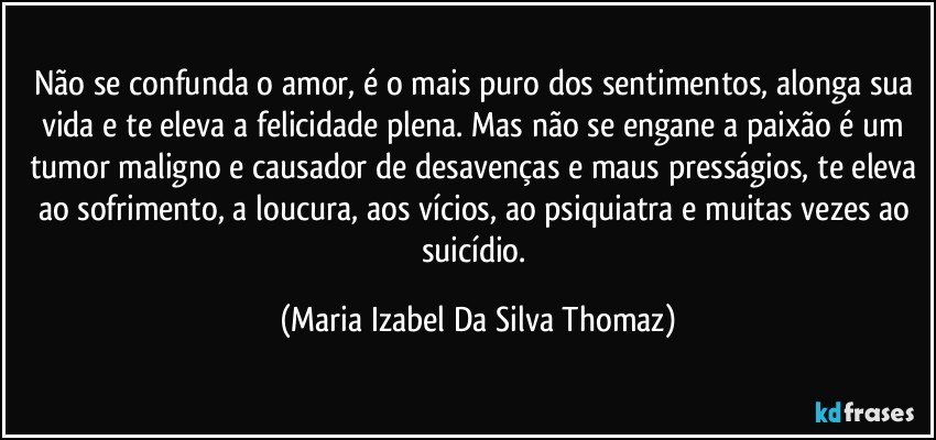 Não se confunda o amor, é o mais puro dos sentimentos, alonga sua vida e te eleva a felicidade plena. Mas não se engane a paixão é um tumor maligno e causador de desavenças e maus presságios, te eleva ao sofrimento, a loucura, aos vícios, ao psiquiatra e muitas vezes ao suicídio. (Maria Izabel Da Silva Thomaz)