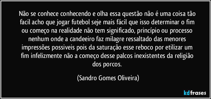 Não se conhece conhecendo e olha essa questão não é uma coisa tão facil acho que jogar futebol seje mais fácil que isso determinar o fim ou começo na realidade não tem significado, princípio ou processo nenhum onde a candeeiro faz milagre ressaltado das menores impressões possiveis pois da saturação esse reboco por etilizar um fim infelizmente não a começo desse palcos inexistentes da religião dos porcos. (Sandro Gomes Oliveira)