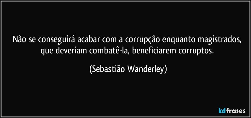 Não se conseguirá acabar com a corrupção enquanto magistrados, que deveriam combatê-la, beneficiarem corruptos. (Sebastião Wanderley)