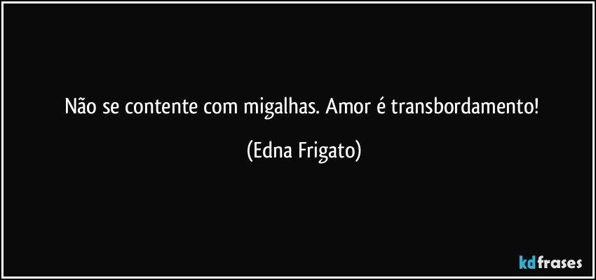 Não se contente com migalhas. Amor é transbordamento! (Edna Frigato)