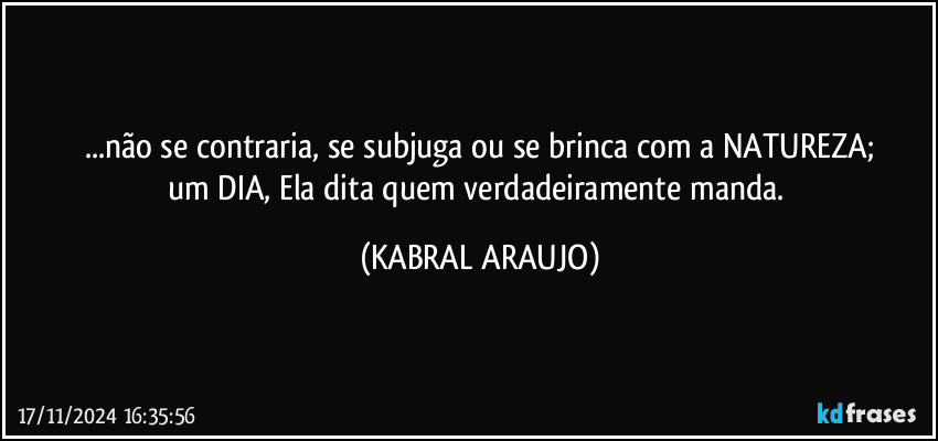 ...não se contraria, se subjuga ou se brinca com a NATUREZA;
um DIA, Ela dita quem verdadeiramente manda. (KABRAL ARAUJO)