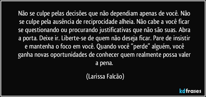 Não se culpe pelas decisões que não dependiam apenas de você. Não se culpe pela ausência de reciprocidade alheia. Não cabe a você ficar se questionando ou procurando justificativas que não são suas. Abra a porta. Deixe ir. Liberte-se de quem não deseja ficar. Pare de insistir e mantenha o foco em você. Quando você “perde” alguém, você ganha novas oportunidades de conhecer quem realmente possa valer a pena. (Larissa Falcão)