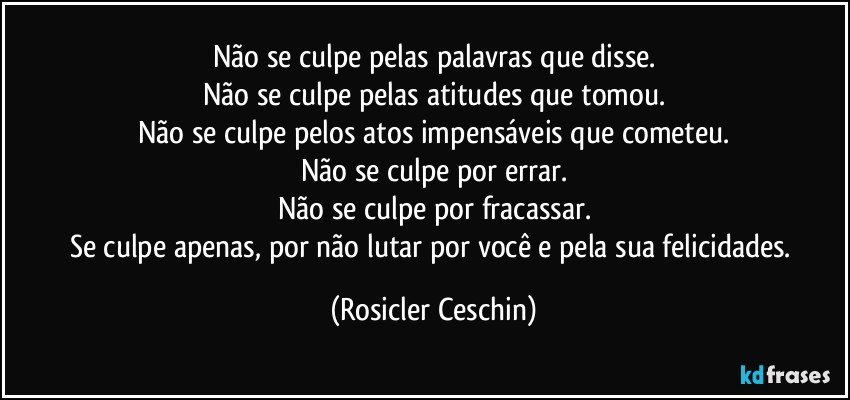 Não se culpe pelas palavras que disse.
Não se culpe pelas atitudes que tomou.
Não se culpe pelos atos impensáveis que cometeu.
Não se culpe por errar.
Não se culpe por fracassar.
Se culpe apenas, por não lutar por você e pela sua felicidades. (Rosicler Ceschin)