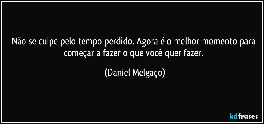 Não se culpe pelo tempo perdido. Agora é o melhor momento para começar a fazer o que você quer fazer. (Daniel Melgaço)