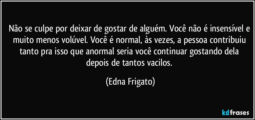 Não se culpe por deixar de gostar de alguém. Você não é insensível e muito menos volúvel. Você é normal, às vezes, a pessoa contribuiu tanto pra isso que anormal seria você continuar gostando dela depois de tantos vacilos. (Edna Frigato)