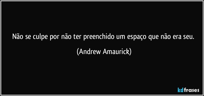 Não se culpe por não ter preenchido um espaço que não era seu. (Andrew Amaurick)