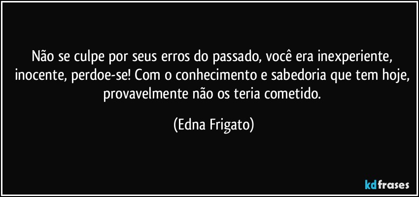 Não se culpe por seus erros do passado, você era inexperiente, inocente, perdoe-se! Com o conhecimento e sabedoria que tem hoje, provavelmente não os teria cometido. (Edna Frigato)