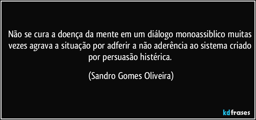 Não se cura a doença da mente em um diálogo monoassiblico muitas vezes agrava a situação por adferir a não aderência ao sistema criado por persuasão histérica. (Sandro Gomes Oliveira)