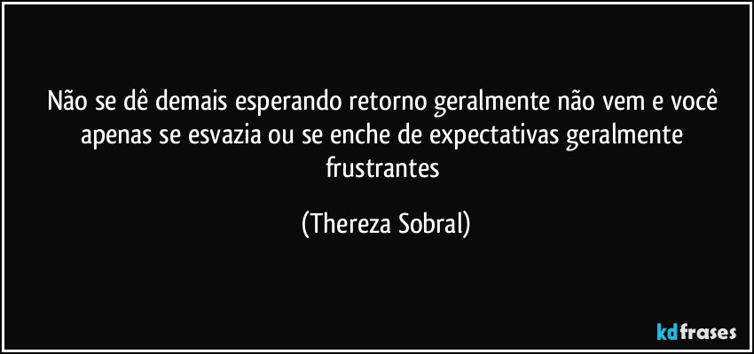 Não se dê demais esperando retorno geralmente não vem e você apenas se esvazia ou se enche de expectativas geralmente frustrantes (Thereza Sobral)