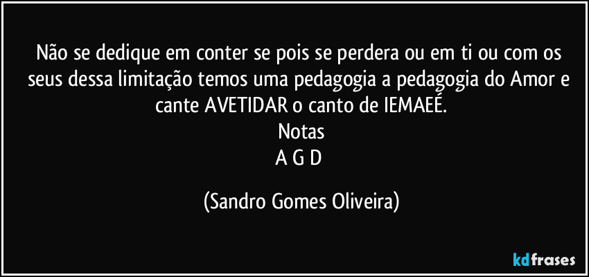 Não se dedique em conter se pois se perdera ou em ti ou com os seus dessa limitação temos uma pedagogia a pedagogia do Amor e cante AVETIDAR o canto de IEMAEÉ.
Notas
A G D (Sandro Gomes Oliveira)