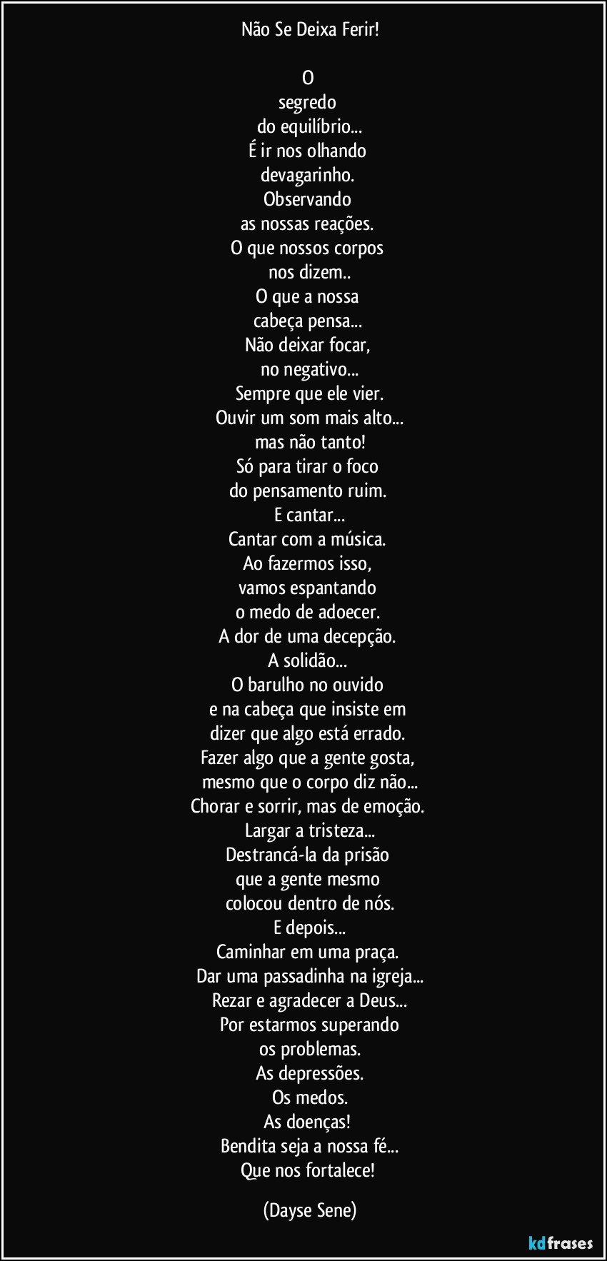 Não Se Deixa Ferir!

O 
segredo 
do equilíbrio...
É ir nos olhando 
devagarinho. 
Observando 
as nossas reações. 
O que nossos corpos 
nos dizem..
O que a nossa 
cabeça pensa... 
Não deixar focar, 
no negativo...
Sempre que ele vier.
Ouvir um som mais alto...
mas não tanto!
Só para tirar o foco 
do pensamento ruim. 
E cantar...
Cantar com a música. 
Ao fazermos isso, 
vamos espantando 
o medo de adoecer. 
A dor de uma decepção. 
A solidão... 
O barulho no ouvido 
e na cabeça que insiste em 
dizer que algo está errado. 
Fazer algo que a gente gosta, 
mesmo que o corpo diz não...
Chorar e sorrir, mas de emoção. 
Largar a tristeza...
Destrancá-la da prisão 
que a gente mesmo 
colocou dentro de nós.
E depois...
Caminhar em uma praça. 
Dar uma passadinha na igreja...
Rezar e agradecer a Deus...
Por estarmos superando
os problemas.
As depressões.
Os medos.
As doenças! 
Bendita seja a nossa fé...
Que nos fortalece! (Dayse Sene)