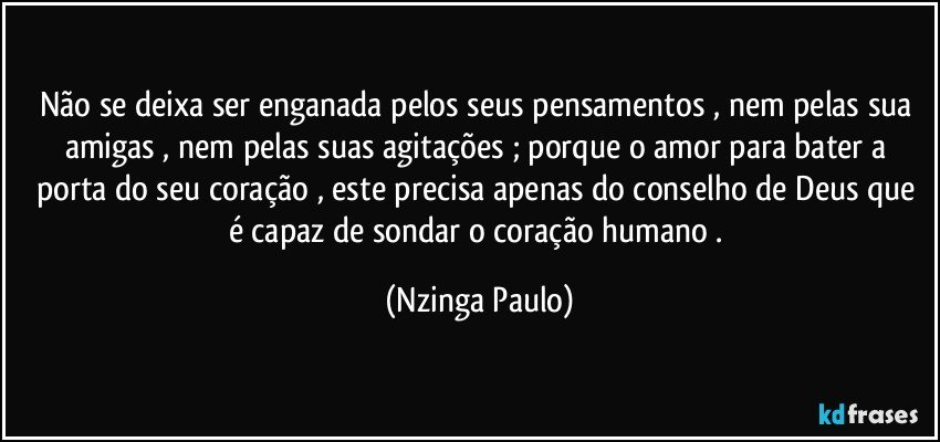 Não se deixa ser enganada pelos seus pensamentos , nem pelas sua amigas , nem pelas suas agitações ; porque o amor para bater a porta do seu coração , este precisa apenas do conselho de Deus que é capaz de sondar o coração humano . (Nzinga Paulo)