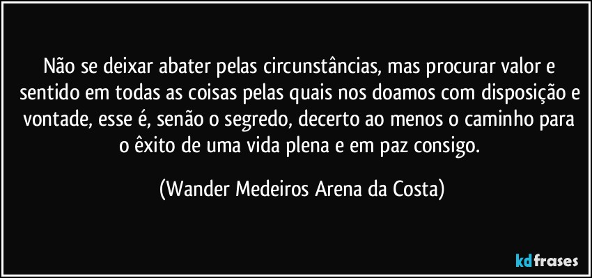 Não se deixar abater pelas circunstâncias, mas procurar valor e sentido em todas as coisas pelas quais nos doamos com disposição e vontade, esse é, senão o segredo, decerto ao menos o caminho para o êxito de uma vida plena e em paz consigo. (Wander Medeiros Arena da Costa)