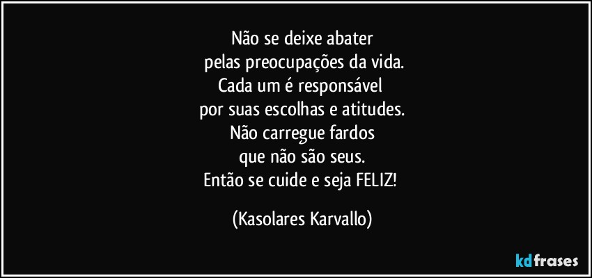 Não se deixe abater
 pelas preocupações da vida.
Cada um é responsável 
por suas escolhas e atitudes.
Não carregue fardos
que não são seus.
Então se cuide e seja FELIZ! (Kasolares Karvallo)