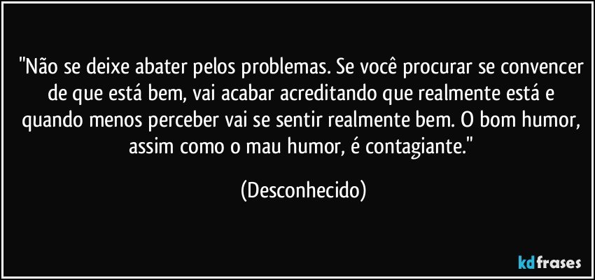 "Não se deixe abater pelos problemas. Se você procurar se convencer de que está bem, vai acabar acreditando que realmente está e quando menos perceber vai se sentir realmente bem. O bom humor, assim como o mau humor, é contagiante." (Desconhecido)