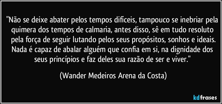 "Não se deixe abater pelos tempos difíceis, tampouco se inebriar pela quimera dos tempos de calmaria, antes disso, sê em tudo resoluto pela força de seguir lutando pelos seus propósitos, sonhos e ideais.
Nada é capaz de abalar alguém que confia em si, na dignidade dos seus princípios e faz deles sua razão de ser e viver." (Wander Medeiros Arena da Costa)