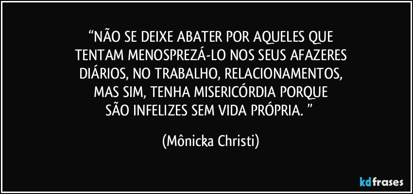 “NÃO SE DEIXE ABATER POR AQUELES QUE
TENTAM MENOSPREZÁ-LO NOS SEUS AFAZERES
DIÁRIOS, NO TRABALHO, RELACIONAMENTOS,
MAS SIM, TENHA MISERICÓRDIA PORQUE
SÃO INFELIZES SEM VIDA PRÓPRIA. ” (Mônicka Christi)