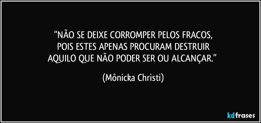 “NÃO SE DEIXE CORROMPER PELOS FRACOS,
POIS ESTES APENAS PROCURAM DESTRUIR
AQUILO QUE NÃO PODER SER OU ALCANÇAR.” (Mônicka Christi)