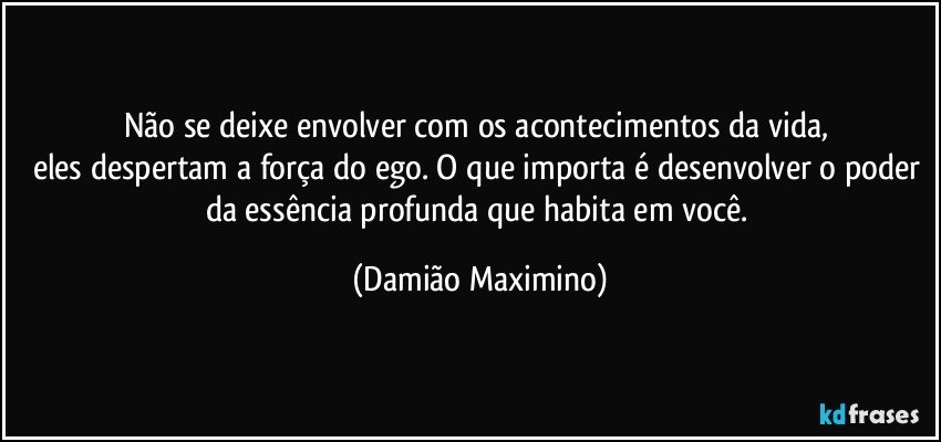 Não se deixe envolver com os acontecimentos da vida, 
eles despertam a força do ego. O que importa é desenvolver o poder da essência profunda que habita em você. (Damião Maximino)