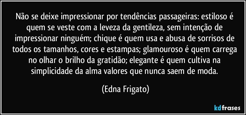 Não se deixe impressionar por tendências passageiras: estiloso é quem se veste com a leveza da gentileza, sem intenção de impressionar ninguém; chique é quem usa e abusa de sorrisos de todos os tamanhos, cores e estampas; glamouroso é quem carrega no olhar o brilho da gratidão; elegante é quem cultiva na simplicidade da alma valores que nunca saem de moda. (Edna Frigato)