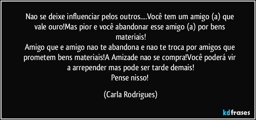 Nao se deixe influenciar pelos outros...Você tem um amigo (a) que vale ouro!Mas pior e você abandonar esse amigo (a) por bens materiais!
Amigo que e amigo nao te abandona e nao te troca por amigos que prometem bens materiais!A Amizade nao se compra!Você poderá vir a arrepender mas pode ser tarde demais!
Pense nisso! (Carla Rodrigues)