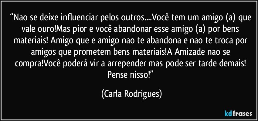 “Nao se deixe influenciar pelos outros...Você tem um amigo (a) que vale ouro!Mas pior e você abandonar esse amigo (a) por bens materiais! Amigo que e amigo nao te abandona e nao te troca por amigos que prometem bens materiais!A Amizade nao se compra!Você poderá vir a arrepender mas pode ser tarde demais! Pense nisso!” (Carla Rodrigues)