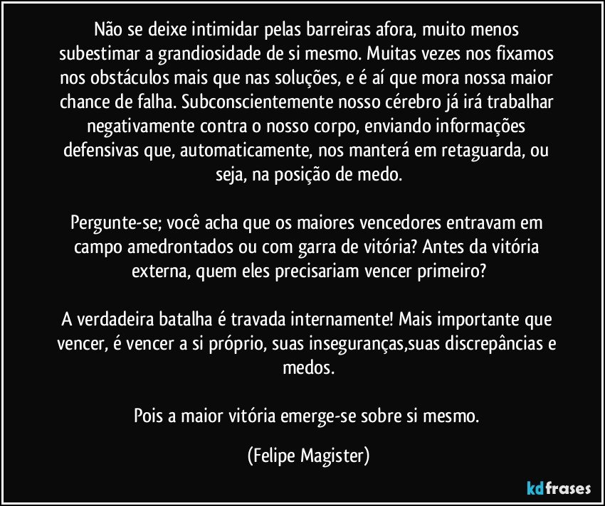 Não se deixe intimidar pelas barreiras afora, muito menos subestimar a grandiosidade de si mesmo. Muitas vezes nos fixamos nos obstáculos mais que nas soluções, e é aí que mora nossa maior chance de falha. Subconscientemente nosso cérebro já irá trabalhar negativamente contra o nosso corpo, enviando informações defensivas que, automaticamente, nos manterá em retaguarda, ou seja, na posição de medo.

Pergunte-se; você acha que os maiores vencedores entravam em campo amedrontados ou com garra de vitória? Antes da vitória externa, quem eles precisariam vencer primeiro?

A verdadeira batalha é travada internamente! Mais importante que vencer, é vencer a si próprio, suas inseguranças,suas discrepâncias e medos.

Pois a maior vitória emerge-se sobre si mesmo. (Felipe Magister)