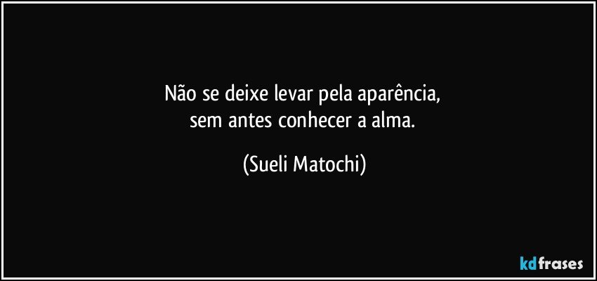 Não se deixe levar pela aparência, 
sem antes conhecer a alma. (Sueli Matochi)