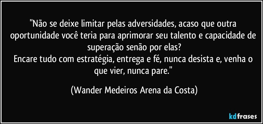 "Não se deixe limitar pelas adversidades, acaso que outra oportunidade você teria para aprimorar seu talento e capacidade de superação senão por elas?
Encare tudo com estratégia, entrega e fé, nunca desista e, venha o que vier, nunca pare." (Wander Medeiros Arena da Costa)