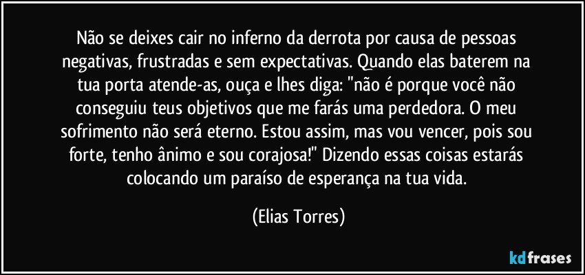 Não se deixes cair no inferno da derrota por causa de pessoas negativas, frustradas e sem expectativas. Quando elas baterem na tua porta atende-as, ouça e lhes diga: "não é porque você não conseguiu teus objetivos que me farás uma perdedora. O meu sofrimento não será eterno. Estou assim, mas vou vencer, pois sou forte, tenho ânimo e sou corajosa!" Dizendo essas coisas estarás colocando um paraíso de esperança na tua vida. (Elias Torres)