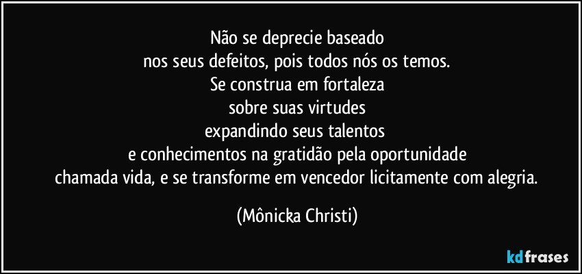 Não se deprecie baseado
 nos seus defeitos, pois todos nós os temos. 
Se construa em fortaleza
sobre suas virtudes
expandindo seus talentos 
e conhecimentos na gratidão pela oportunidade
 chamada vida, e se transforme em vencedor licitamente com alegria. (Mônicka Christi)