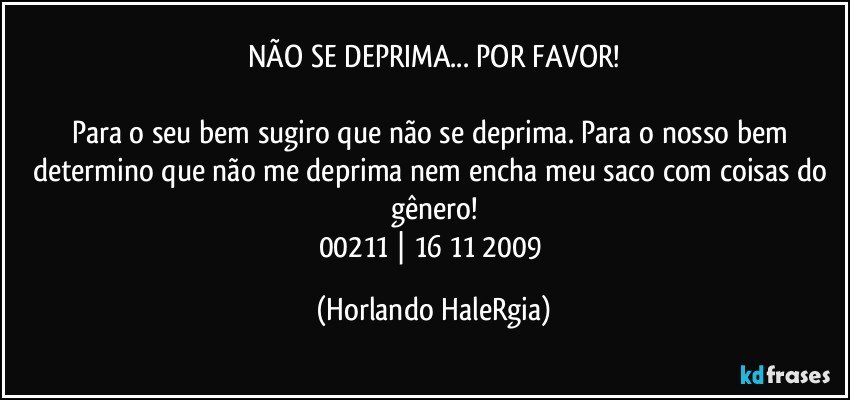 NÃO SE DEPRIMA... POR FAVOR!

Para o seu bem sugiro que não se deprima. Para o nosso bem determino que não me deprima nem encha meu saco com coisas do gênero!
00211 | 16/11/2009 (Horlando HaleRgia)