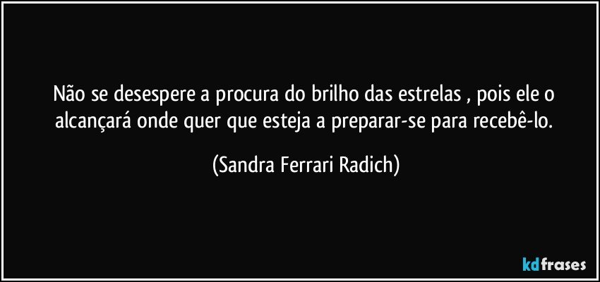 Não se desespere a procura do brilho das estrelas , pois ele o alcançará onde quer que esteja a preparar-se para recebê-lo. (Sandra Ferrari Radich)