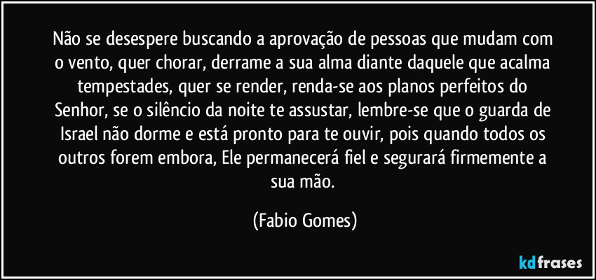 Não se desespere buscando a aprovação de pessoas que mudam com o vento, quer chorar, derrame a sua alma diante daquele que acalma tempestades, quer se render, renda-se aos planos perfeitos do Senhor, se o silêncio da noite te assustar, lembre-se que o guarda de Israel não dorme e está pronto para te ouvir, pois quando todos os outros forem embora, Ele permanecerá fiel e segurará firmemente a sua mão. (Fabio Gomes)
