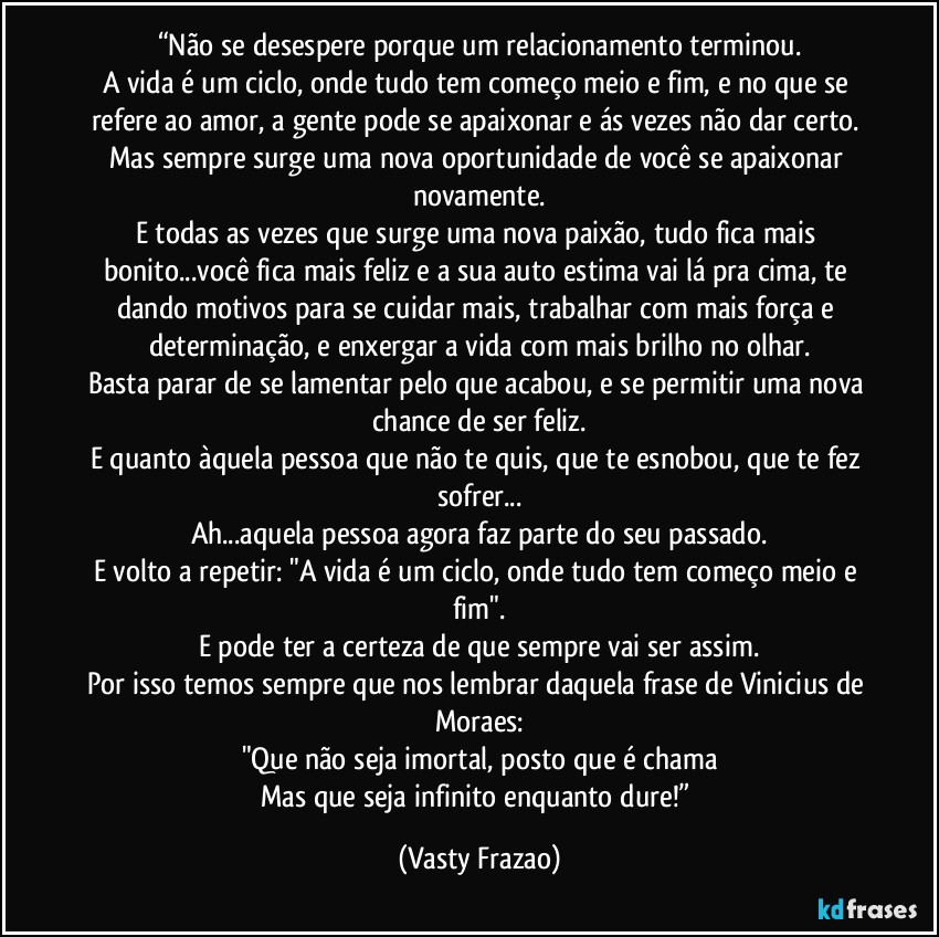 “Não se desespere porque um relacionamento terminou.
A vida é um ciclo, onde tudo tem começo meio e fim, e no que se refere ao amor, a gente pode se apaixonar e ás vezes não dar certo. Mas sempre surge uma nova oportunidade de você se apaixonar novamente.
E todas as vezes que surge uma nova paixão, tudo fica mais bonito...você fica mais feliz e a sua auto estima vai lá pra cima, te dando motivos para se cuidar mais, trabalhar com mais força e determinação, e enxergar a vida com mais brilho no olhar.
Basta parar de se lamentar pelo que acabou, e se permitir uma nova chance de ser feliz.
E quanto àquela pessoa que não te quis, que te esnobou, que te fez sofrer...
Ah...aquela pessoa agora faz parte do seu passado.
E volto a repetir: "A vida é um ciclo, onde tudo tem começo meio e fim".
E pode ter a certeza de que sempre vai ser assim.
Por isso temos sempre que nos lembrar daquela frase de Vinicius de Moraes:
"Que não seja imortal, posto que é chama
Mas que seja infinito enquanto dure!” (Vasty Frazao)