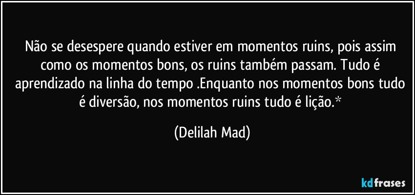 Não se desespere quando estiver em momentos ruins, pois assim como os momentos bons, os ruins também passam. Tudo é aprendizado na linha do tempo .Enquanto nos momentos bons tudo é diversão, nos momentos ruins tudo é lição.* (Delilah Mad)