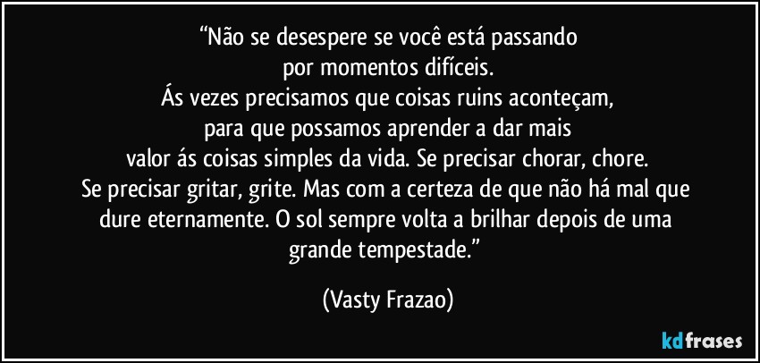 “Não se desespere se você está passando
por momentos difíceis.
Ás vezes precisamos que coisas ruins aconteçam,
para que possamos aprender a dar mais
valor ás coisas simples da vida. Se precisar chorar, chore.
Se precisar gritar, grite. Mas com a certeza de que não há mal que dure eternamente. O sol sempre volta a brilhar depois de uma grande tempestade.” (Vasty Frazao)