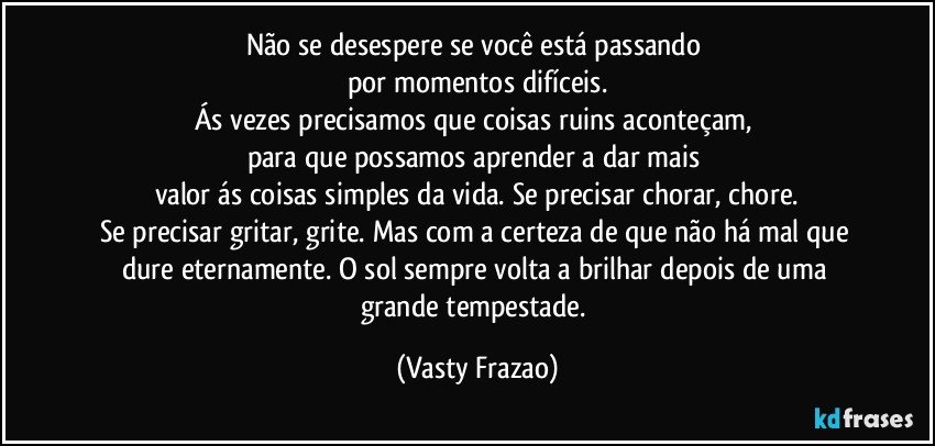 Não se desespere se você está passando 
por momentos difíceis.
Ás vezes precisamos que coisas ruins aconteçam, 
para que possamos aprender a dar mais 
valor ás coisas simples da vida. Se precisar chorar, chore.
Se precisar gritar, grite. Mas com a certeza de que não há mal que dure eternamente. O sol sempre volta a brilhar depois de uma grande tempestade. (Vasty Frazao)